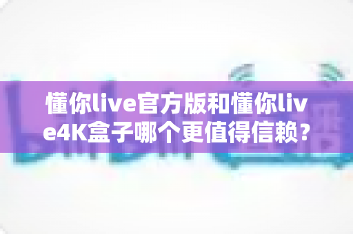 懂你live官方版和懂你live4K盒子哪个更值得信赖？深度对比评测帮你选对不踩坑