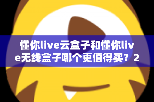 懂你live云盒子和懂你live无线盒子哪个更值得买？2025年最新选购深度对比指南，一文帮你选对不踩坑