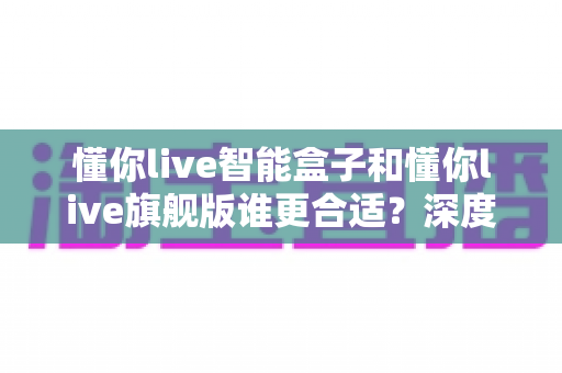 懂你live智能盒子和懂你live旗舰版谁更合适？深度对比评测帮你一次选对不踩坑