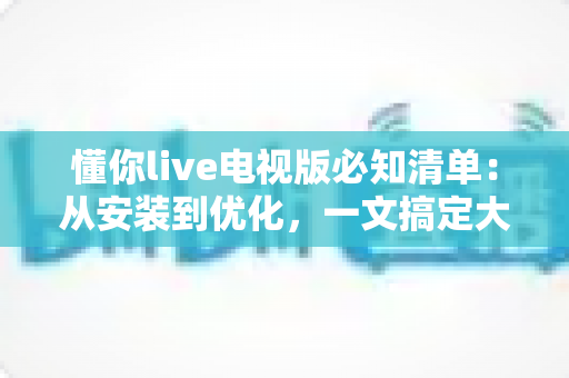 懂你live电视版必知清单：从安装到优化，一文搞定大屏直播全流程