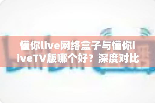 懂你live网络盒子与懂你liveTV版哪个好?深度对比解析,帮你一次选对家庭大屏观影方案 懂你live网络盒子与懂你liveTV版哪个好?深度对比解析,帮你一次选对家庭大屏观影方案
