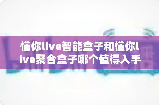 懂你live智能盒子和懂你live聚合盒子哪个值得入手？2025年最全选购对比指南帮你避坑