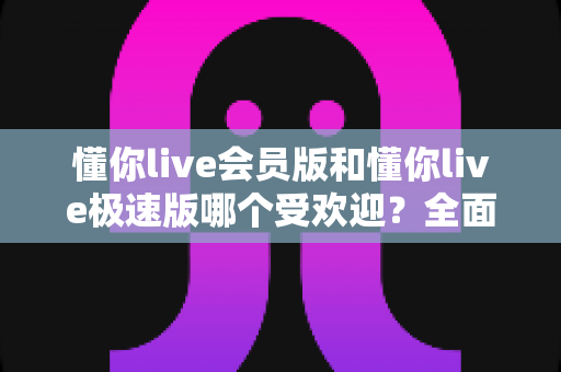 懂你live会员版和懂你live极速版哪个受欢迎？全面对比分析助你选出最适合的版本