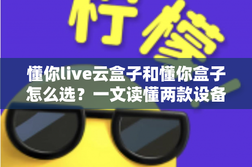 懂你live云盒子和懂你盒子怎么选?一文读懂两款设备的区别、优劣势与实用选购指南 懂你live云盒子和懂你盒子怎么选?一文读懂两款设备的区别、优劣势与实用选购指南