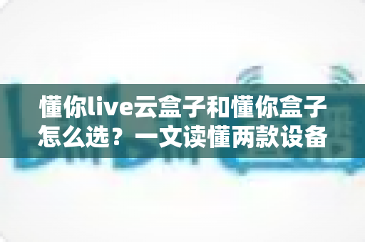 懂你live云盒子和懂你盒子怎么选?一文读懂两款设备的区别、优劣势与实用选购指南 懂你live云盒子和懂你盒子怎么选?一文读懂两款设备的区别、优劣势与实用选购指南