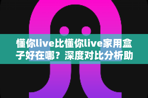 懂你live比懂你live家用盒子好在哪?深度对比分析助你做出明智选择 懂你live比懂你live家用盒子好在哪?深度对比分析助你做出明智选择