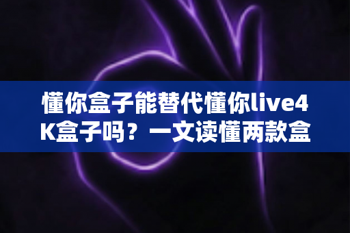 懂你盒子能替代懂你live4K盒子吗？一文读懂两款盒子的区别与选购指南