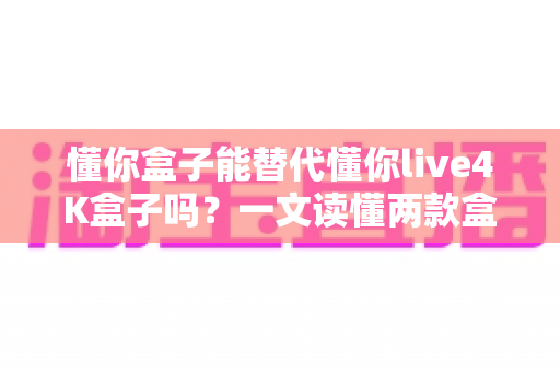 懂你盒子能替代懂你live4K盒子吗？一文读懂两款盒子的区别与选购指南