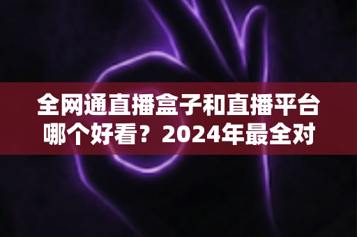 全网通直播盒子和直播平台哪个好看？2024年最全对比评测，帮你找到最适合的观影方式