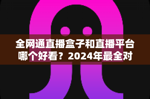 全网通直播盒子和直播平台哪个好看？2024年最全对比评测，帮你找到最适合的观影方式