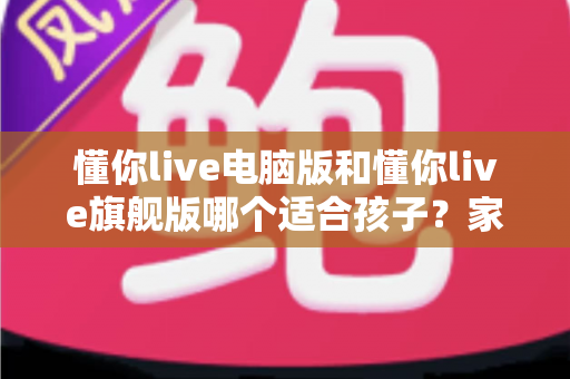 懂你live电脑版和懂你live旗舰版哪个适合孩子?家长必看的深度对比与选购全指南 懂你live电脑版和懂你live旗舰版哪个适合孩子?家长必看的深度对比与选购全指南