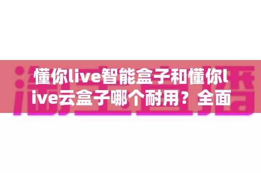 懂你live智能盒子和懂你live云盒子哪个耐用？全面对比分析与选购指南