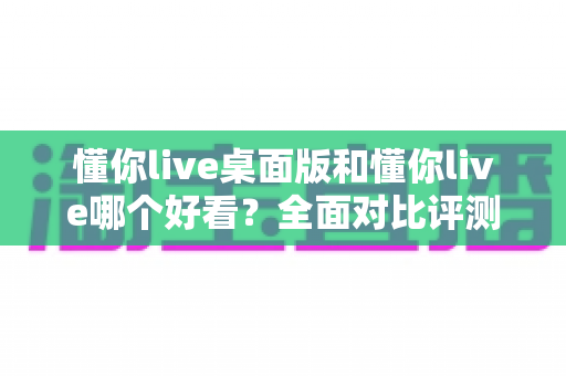 懂你live桌面版和懂你live哪个好看？全面对比评测帮你选出最适合的版本