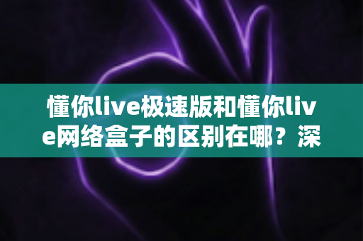 懂你live极速版和懂你live网络盒子的区别在哪？深度解析两大版本差异，帮你选对不选贵