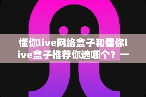 懂你live网络盒子和懂你live盒子推荐你选哪个?一文读懂两者差异与选购指南 懂你live网络盒子和懂你live盒子推荐你选哪个?一文读懂两者差异与选购指南