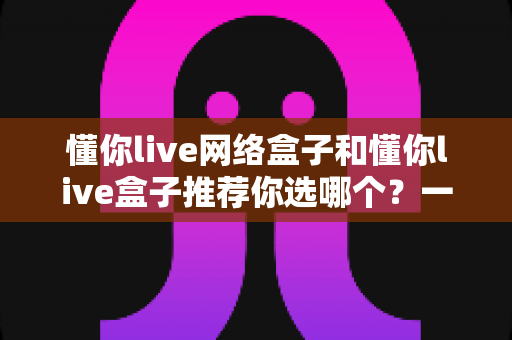 懂你live网络盒子和懂你live盒子推荐你选哪个？一文读懂两者差异与选购指南