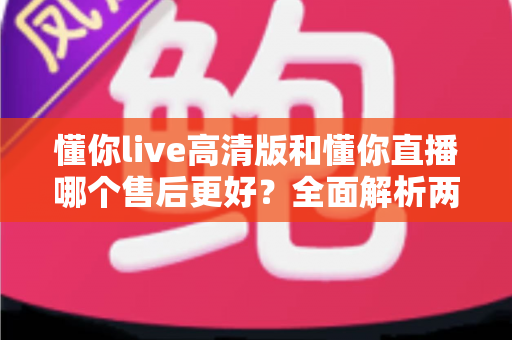 懂你live高清版和懂你直播哪个售后更好？全面解析两大平台售后服务差异与选择指南