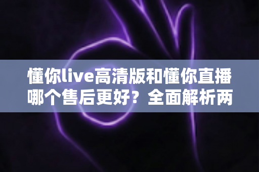 懂你live高清版和懂你直播哪个售后更好？全面解析两大平台售后服务差异与选择指南