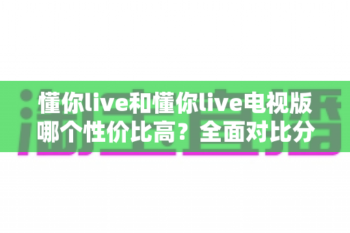 懂你live和懂你live电视版哪个性价比高?全面对比分析帮你选对不花冤枉钱 懂你live和懂你live电视版哪个性价比高?全面对比分析帮你选对不花冤枉钱