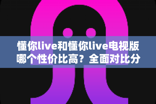 懂你live和懂你live电视版哪个性价比高?全面对比分析帮你选对不花冤枉钱 懂你live和懂你live电视版哪个性价比高?全面对比分析帮你选对不花冤枉钱