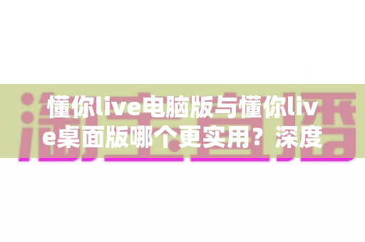 懂你live电脑版与懂你live桌面版哪个更实用？深度对比评测，帮你一眼选出最适合的直播工具