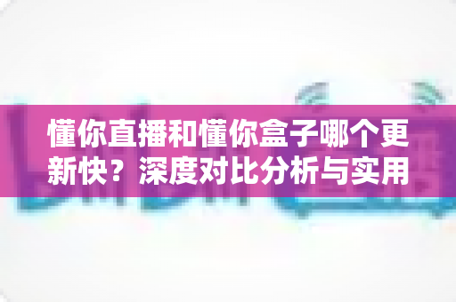 懂你直播和懂你盒子哪个更新快？深度对比分析与实用选择指南