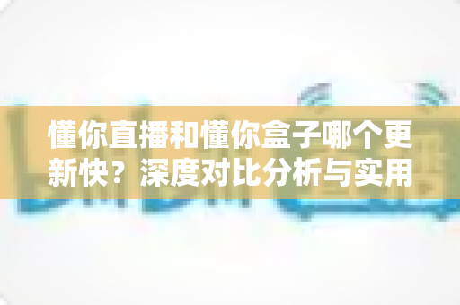 懂你直播和懂你盒子哪个更新快？深度对比分析与实用选择指南