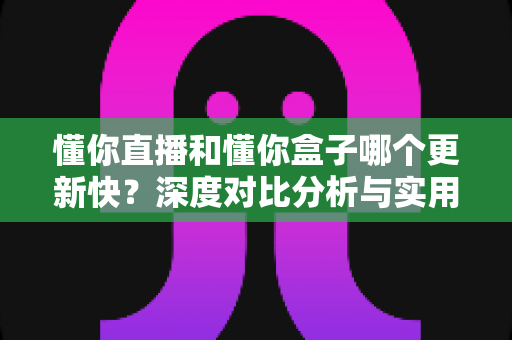 懂你直播和懂你盒子哪个更新快？深度对比分析与实用选择指南
