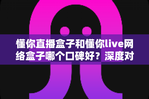 懂你直播盒子和懂你live网络盒子哪个口碑好?深度对比解析助你选购不踩坑 懂你直播盒子和懂你live网络盒子哪个口碑好?深度对比解析助你选购不踩坑