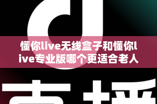 懂你live无线盒子和懂你live专业版哪个更适合老人用？2025最新老人选购深度对比指南