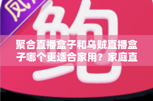 聚合直播盒子和乌贼直播盒子哪个更适合家用？家庭直播盒子深度选购指南