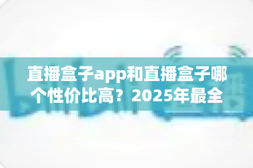直播盒子app和直播盒子哪个性价比高？2025年最全选购对比指南帮你算清这笔账