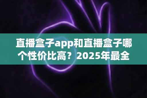 直播盒子app和直播盒子哪个性价比高？2025年最全选购对比指南帮你算清这笔账
