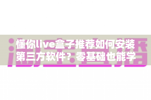 懂你live盒子推荐如何安装第三方软件?零基础也能学会的完整教程与实用指南 懂你live盒子推荐如何安装第三方软件?零基础也能学会的完整教程与实用指南