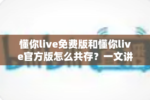 懂你live免费版和懂你live官方版怎么共存?一文讲透双版本安装与使用全攻略 懂你live免费版和懂你live官方版怎么共存?一文讲透双版本安装与使用全攻略