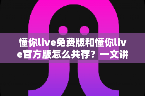 懂你live免费版和懂你live官方版怎么共存？一文讲透双版本安装与使用全攻略