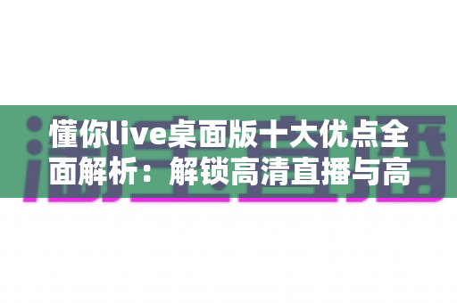 懂你live桌面版十大优点全面解析：解锁高清直播与高效互动的新体验