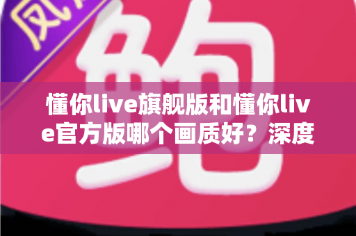 懂你live旗舰版和懂你live官方版哪个画质好？深度对比两大版本画质表现与使用体验全解析