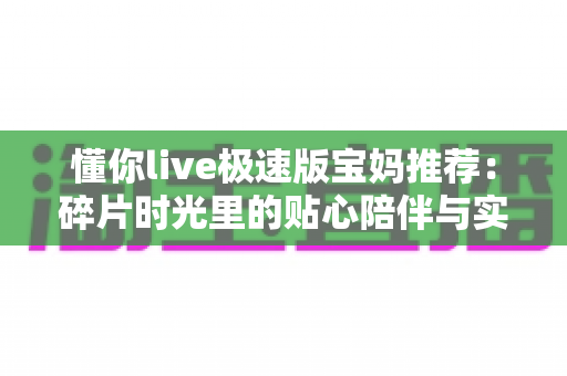 懂你live极速版宝妈推荐：碎片时光里的贴心陪伴与实用之选