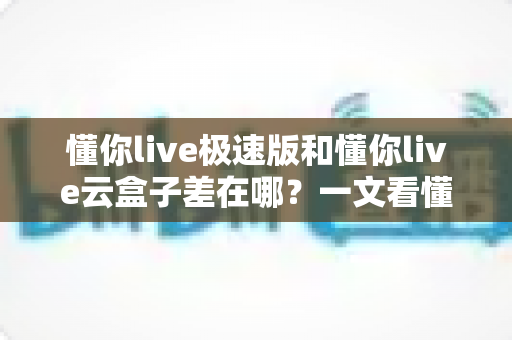 懂你live极速版和懂你live云盒子差在哪?一文看懂两款产品的核心区别与选购指南 懂你live极速版和懂你live云盒子差在哪?一文看懂两款产品的核心区别与选购指南