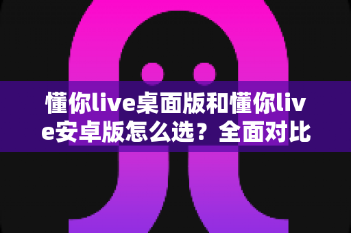 懂你live桌面版和懂你live安卓版怎么选?全面对比指南帮你做出最佳决定 懂你live桌面版和懂你live安卓版怎么选?全面对比指南帮你做出最佳决定