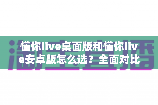 懂你live桌面版和懂你live安卓版怎么选?全面对比指南帮你做出最佳决定 懂你live桌面版和懂你live安卓版怎么选?全面对比指南帮你做出最佳决定