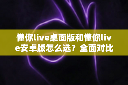 懂你live桌面版和懂你live安卓版怎么选？全面对比指南帮你做出最佳决定
