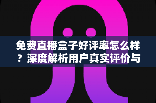 免费直播盒子好评率怎么样?深度解析用户真实评价与选购指南 免费直播盒子好评率怎么样?深度解析用户真实评价与选购指南