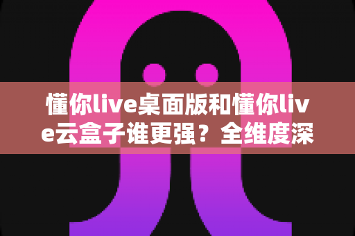 懂你live桌面版和懂你live云盒子谁更强？全维度深度对比，帮你选出最适合自己的直播利器