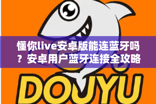 懂你live安卓版能连蓝牙吗?安卓用户蓝牙连接全攻略与实用指南 懂你live安卓版能连蓝牙吗?安卓用户蓝牙连接全攻略与实用指南