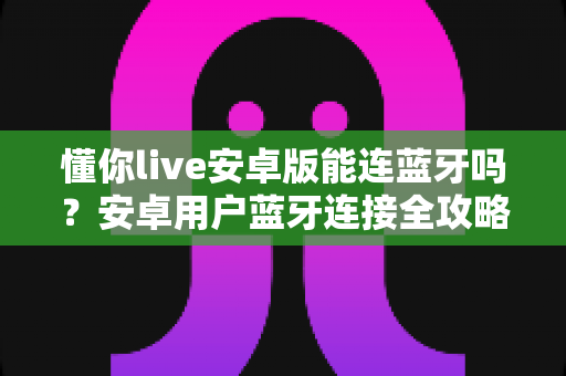懂你live安卓版能连蓝牙吗?安卓用户蓝牙连接全攻略与实用指南 懂你live安卓版能连蓝牙吗?安卓用户蓝牙连接全攻略与实用指南
