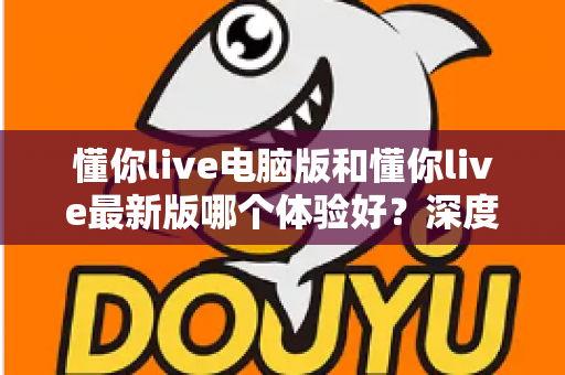 懂你live电脑版和懂你live最新版哪个体验好?深度对比评测助你找到最适合的使用方案 懂你live电脑版和懂你live最新版哪个体验好?深度对比评测助你找到最适合的使用方案