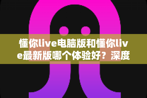 懂你live电脑版和懂你live最新版哪个体验好？深度对比评测助你找到最适合的使用方案