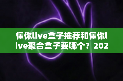 懂你live盒子推荐和懂你live聚合盒子要哪个？2025最新选购指南一次讲透区别与选择